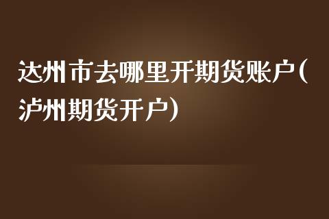 达州市去哪里开期货账户(泸州期货开户)