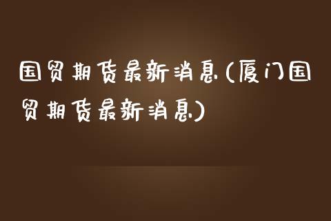 国贸期货最新消息(厦门国贸期货最新消息)
