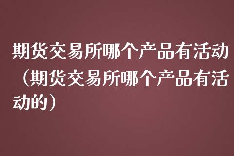 期货交易所哪个产品有活动（期货交易所哪个产品有活动的）