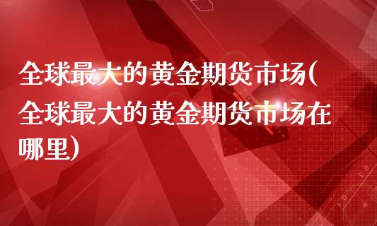 全球最大的黄金期货市场(全球最大的黄金期货市场在哪里)