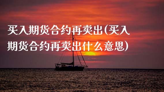 买入期货合约再卖出(买入期货合约再卖出什么意思)