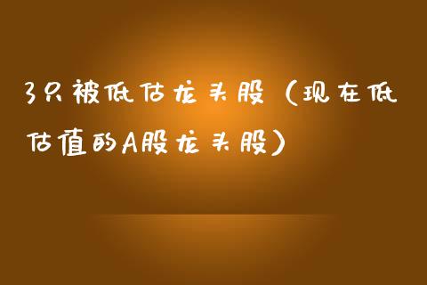 3只被低估龙头股（现在低估值的A股龙头股）