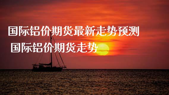 国际铝价期货最新走势预测 国际铝价期货走势