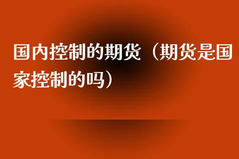 国内控制的期货（期货是国家控制的吗）