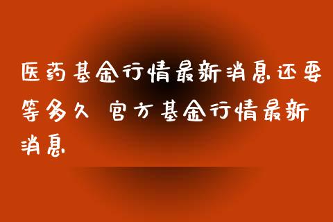 医药基金行情最新消息还要等多久 官方基金行情最新消息