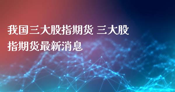 我国三大股指期货 三大股指期货最新消息