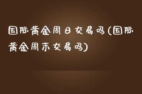 国际黄金周日交易吗(国际黄金周末交易吗)