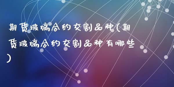 期货玻璃合约交割品种(期货玻璃合约交割品种有哪些)