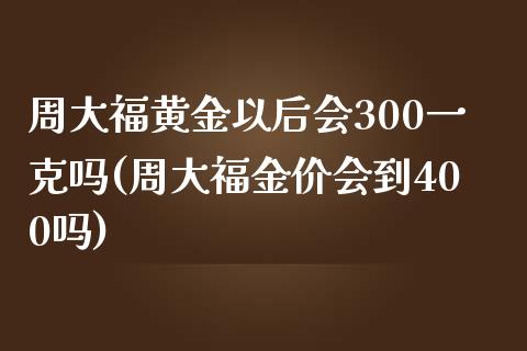 周大福黄金以后会300一克吗(周大福金价会到400吗)