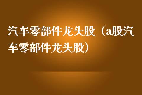 汽车零部件龙头股（a股汽车零部件龙头股）_https://www.dglong8.com_财经要闻_第1张