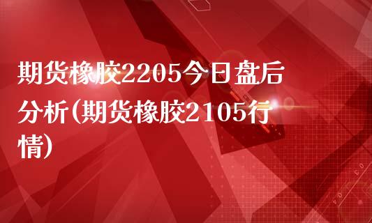 期货橡胶2205今日盘后分析(期货橡胶2105行情)