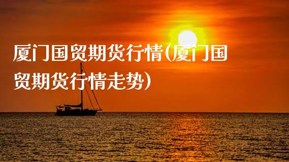厦门国贸期货行情(厦门国贸期货行情走势)