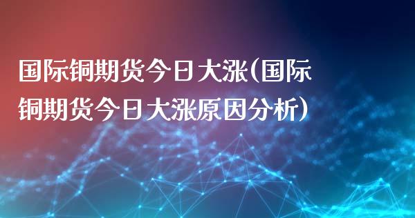 国际铜期货今日大涨(国际铜期货今日大涨原因分析)