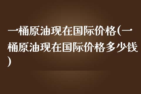 一桶原油现在国际价格(一桶原油现在国际价格多少钱)