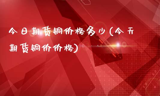 今日期货铜价格多少(今天期货铜价价格)
