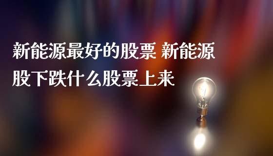 新能源最好的股票 新能源股下跌什么股票上来_https://www.dglong8.com_股票理财_第1张