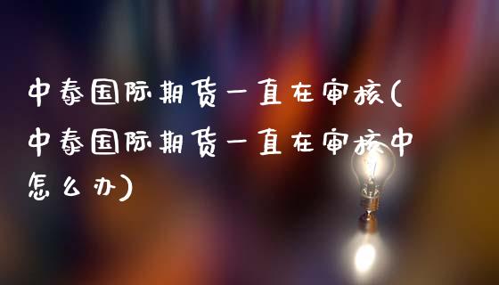 中泰国际期货一直在审核(中泰国际期货一直在审核中怎么办)