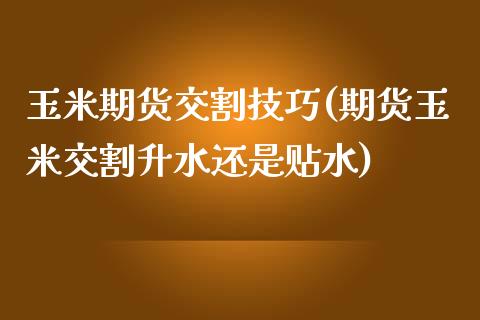 玉米期货交割技巧(期货玉米交割升水还是贴水)