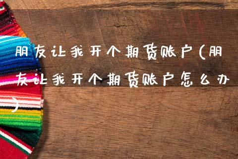 朋友让我开个期货账户(朋友让我开个期货账户怎么办)
