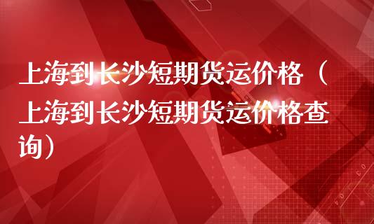 上海到长沙短期货运价格（上海到长沙短期货运价格查询）