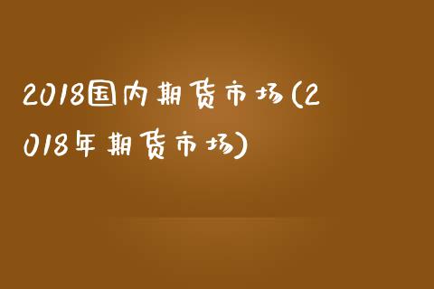 2018国内期货市场(2018年期货市场)