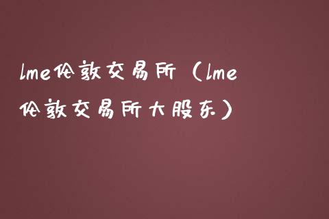 lme伦敦交易所（lme伦敦交易所大股东）