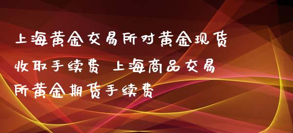 上海黄金交易所对黄金现货收取手续费 上海商品交易所黄金期货手续费