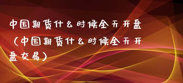 中国期货什么时候全天开盘（中国期货什么时候全天开盘交易）