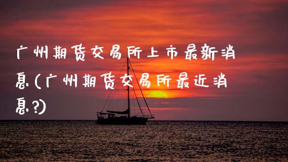 广州期货交易所上市最新消息(广州期货交易所最近消息?)