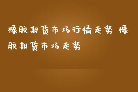 橡胶期货市场行情走势 橡胶期货市场走势