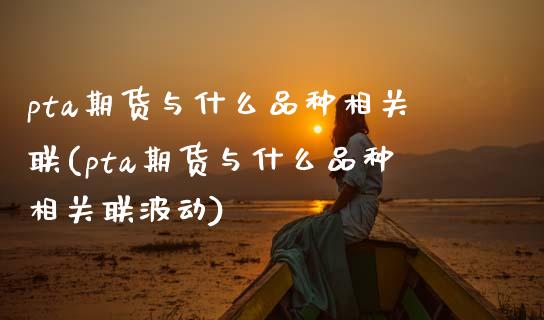 pta期货与什么品种相关联(pta期货与什么品种相关联波动)