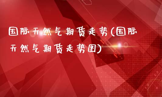 国际天然气期货走势(国际天然气期货走势图)
