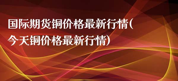 国际期货铜价格最新行情(今天铜价格最新行情)