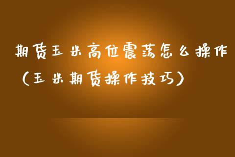 期货玉米高位震荡怎么操作（玉米期货操作技巧）