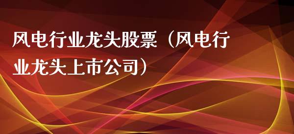 风电行业龙头股票（风电行业龙头上市公司）