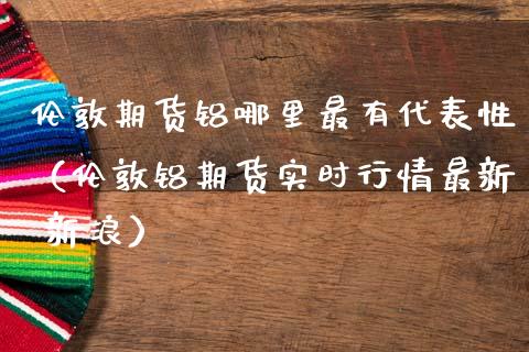 伦敦期货铝哪里最有代表性（伦敦铝期货实时行情最新 新浪）