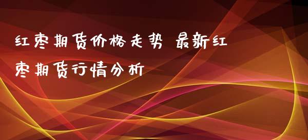 红枣期货价格走势 最新红枣期货行情分析