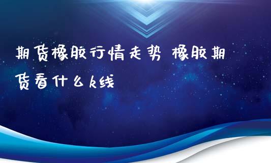 期货橡胶行情走势 橡胶期货看什么k线