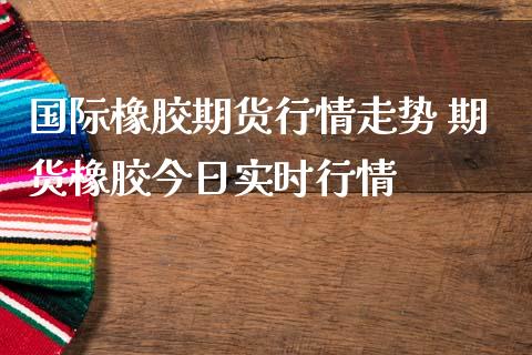 国际橡胶期货行情走势 期货橡胶今日实时行情