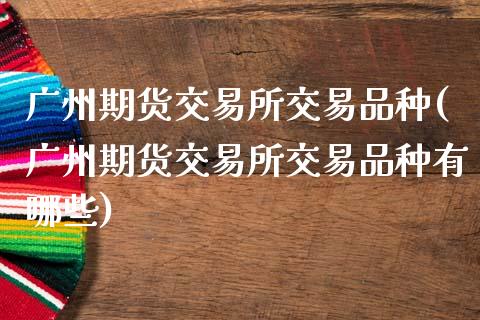 广州期货交易所交易品种(广州期货交易所交易品种有哪些)
