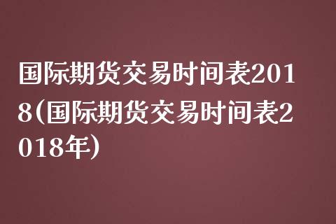 国际期货交易时间表2018(国际期货交易时间表2018年)