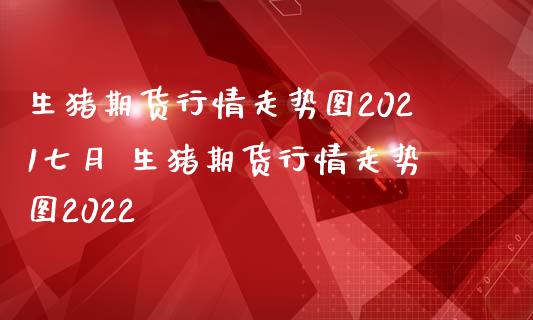 生猪期货行情走势图2021七月 生猪期货行情走势图2022
