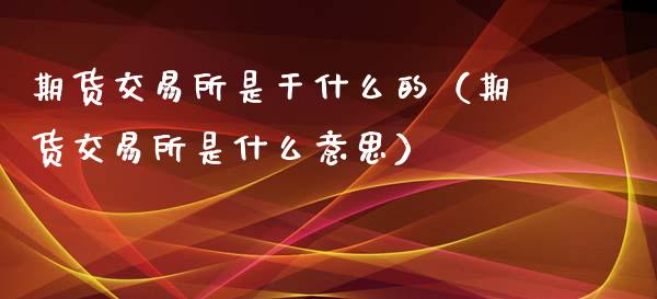 期货交易所是干什么的（期货交易所是什么意思）