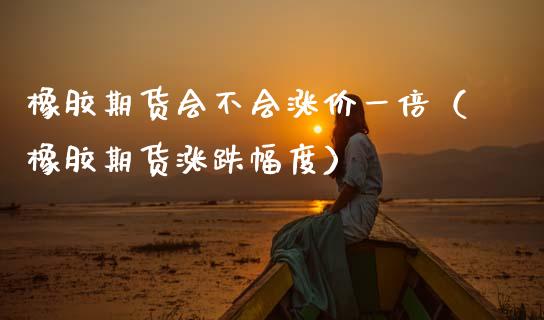 橡胶期货会不会涨价一倍（橡胶期货涨跌幅度）