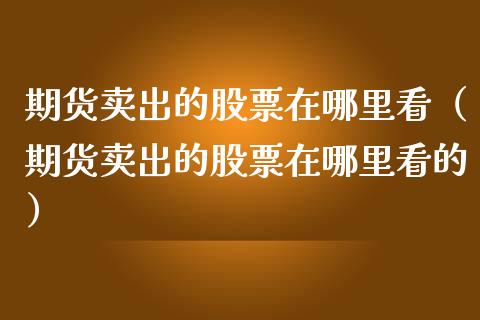 期货卖出的股票在哪里看（期货卖出的股票在哪里看的）
