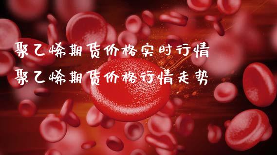 聚乙烯期货价格实时行情 聚乙烯期货价格行情走势
