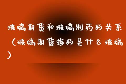 玻璃期货和玻璃制药的关系（玻璃期货指的是什么玻璃）