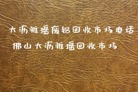 大沥雅瑶废铝回收市场电话 佛山大沥雅瑶回收市场