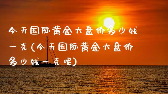今天国际黄金大盘价多少钱一克(今天国际黄金大盘价多少钱一克呢)