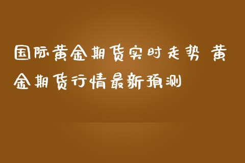 国际黄金期货实时走势 黄金期货行情最新预测